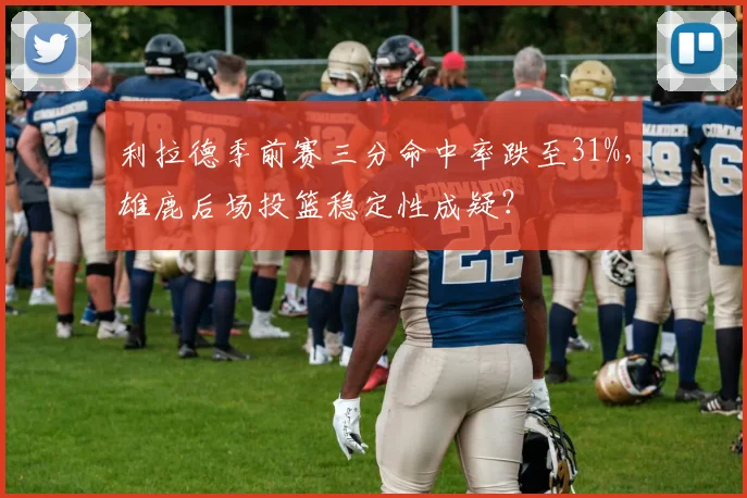利拉德季前赛三分命中率跌至31%，雄鹿后场投篮稳定性成疑？