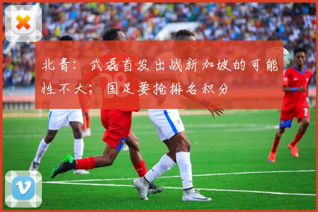 北青:武磊首发出战新加坡的可能性不大;国足要抢排名积分