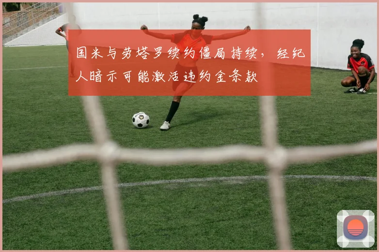 国米与劳塔罗续约僵局持续，经纪人暗示可能激活违约金条款