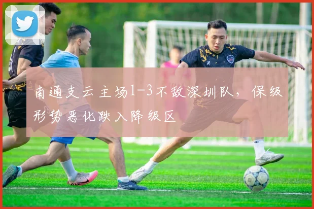 南通支云主场1-3不敌深圳队，保级形势恶化跌入降级区