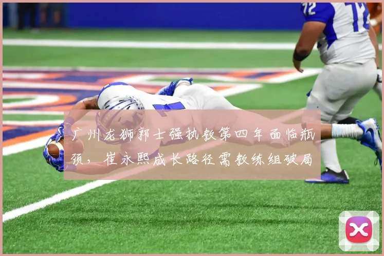 广州龙狮郭士强执教第四年面临瓶颈，崔永熙成长路径需教练组破局