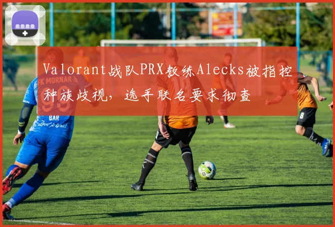 Valorant战队PRX教练Alecks被指控种族歧视，选手联名要求彻查
