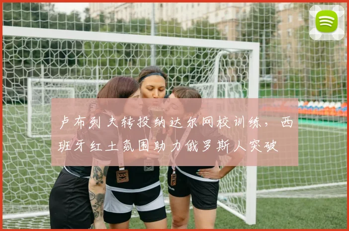 卢布列夫转投纳达尔网校训练,西班牙红土氛围助力俄罗斯人突破
