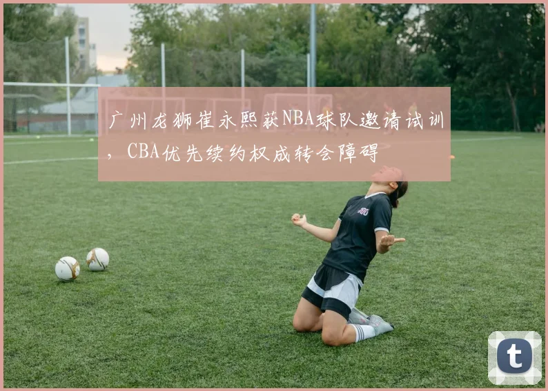 广州龙狮崔永熙获NBA球队邀请试训,CBA优先续约权成转会障碍