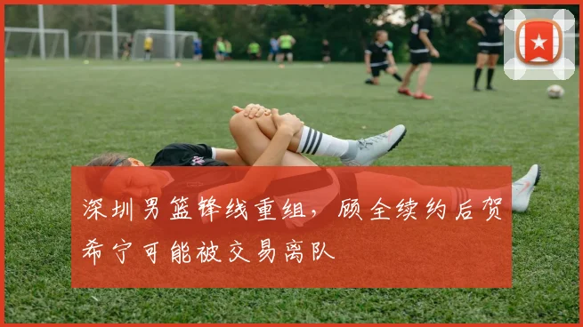 深圳男篮锋线重组，顾全续约后贺希宁可能被交易离队