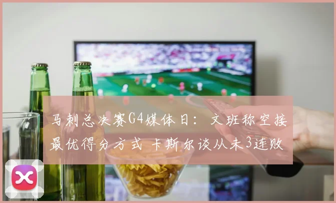 马刺总决赛G4媒体日：文班称空接最优得分方式 卡斯尔谈从未3连败