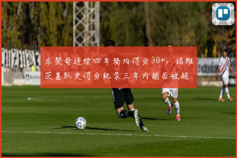 东契奇连续四年场均得分30+，诺维茨基队史得分纪录三年内能否被超越？
